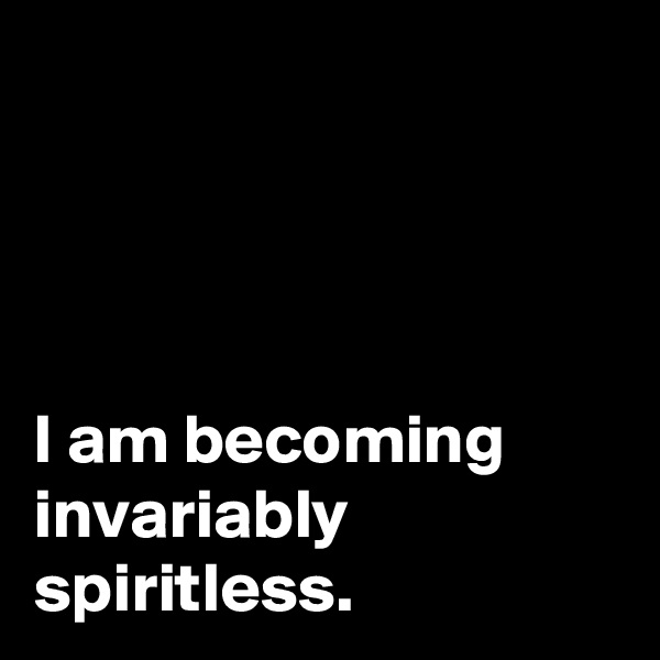 




I am becoming invariably spiritless.