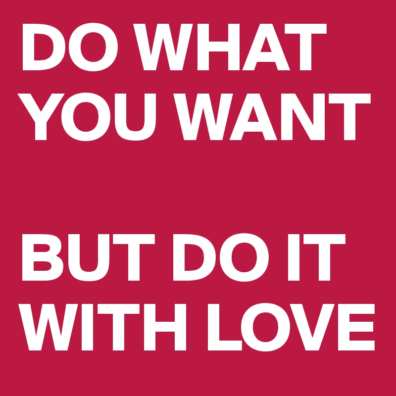 DO WHAT YOU WANT

BUT DO IT WITH LOVE
