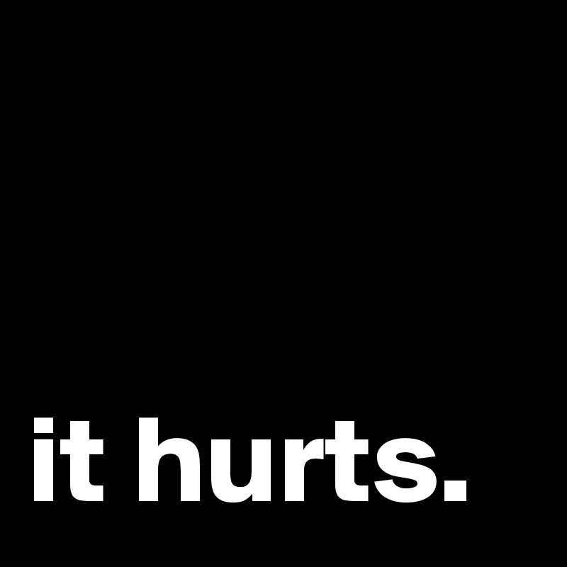 


it hurts.