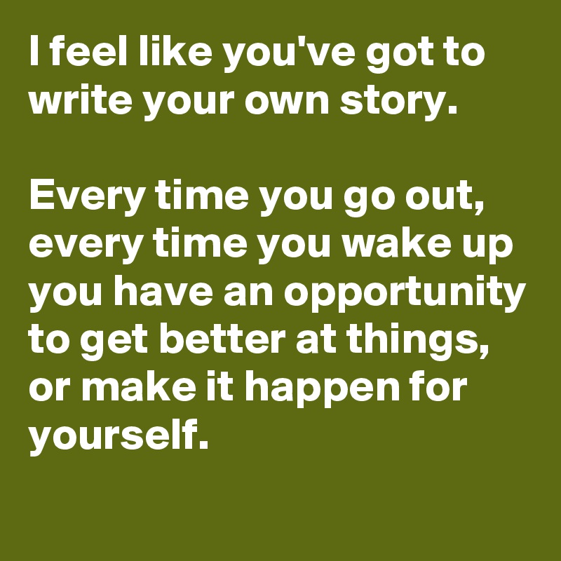 I feel like you've got to write your own story. 

Every time you go out, every time you wake up you have an opportunity to get better at things, or make it happen for yourself.
