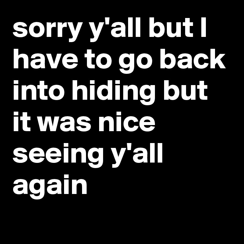 sorry y'all but I have to go back into hiding but it was nice seeing y'all again 
