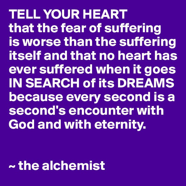 TELL YOUR HEART
that the fear of suffering
is worse than the suffering itself and that no heart has ever suffered when it goes IN SEARCH of its DREAMS
because every second is a second's encounter with God and with eternity.


~ the alchemist