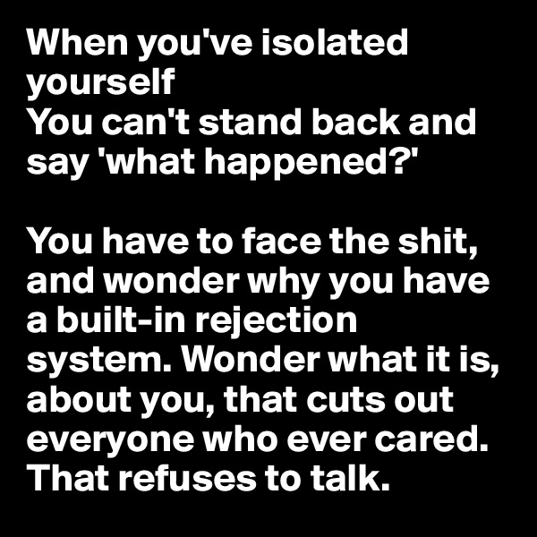 When you've isolated yourself
You can't stand back and say 'what happened?' 

You have to face the shit, and wonder why you have a built-in rejection system. Wonder what it is, about you, that cuts out everyone who ever cared. That refuses to talk.