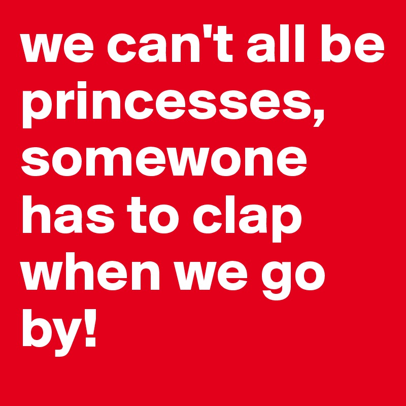 we can't all be princesses, somewone has to clap when we go by!