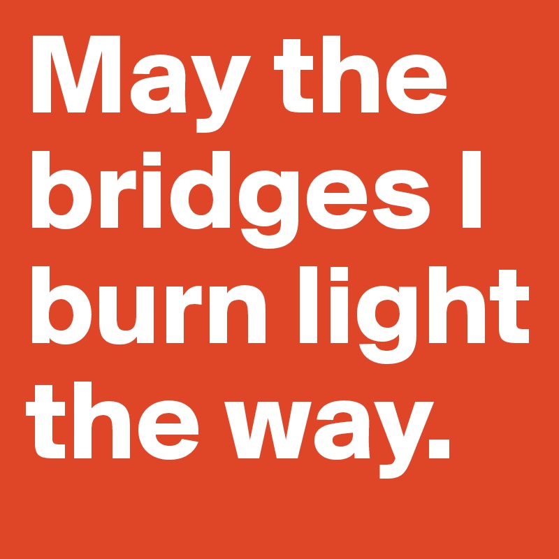 May the bridges I burn light the way.