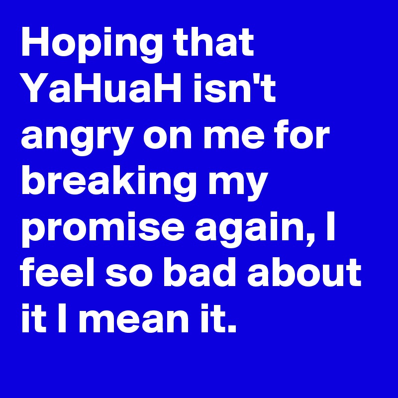 Hoping that YaHuaH isn't angry on me for breaking my promise again, I feel so bad about it I mean it.