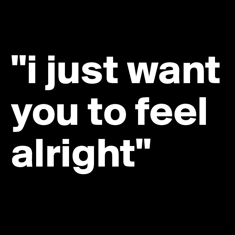 
"i just want you to feel alright"
