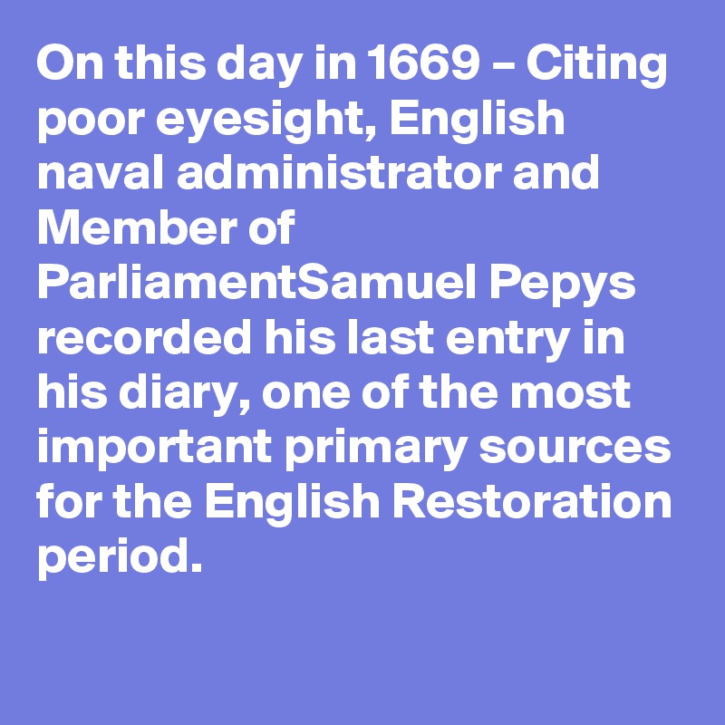 On this day in 1669 – Citing poor eyesight, English naval administrator and Member of ParliamentSamuel Pepys recorded his last entry in his diary, one of the most important primary sources for the English Restoration period.