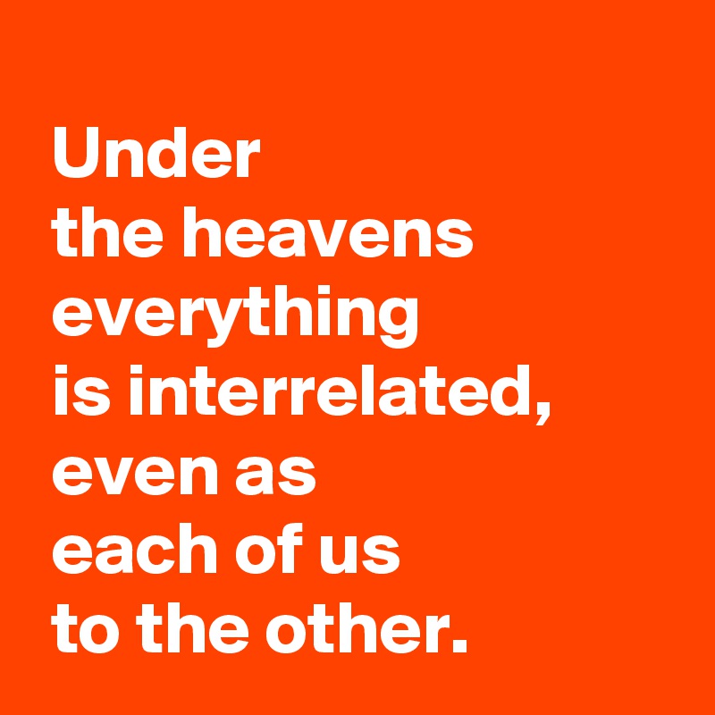 
 Under 
 the heavens
 everything 
 is interrelated,
 even as 
 each of us 
 to the other.