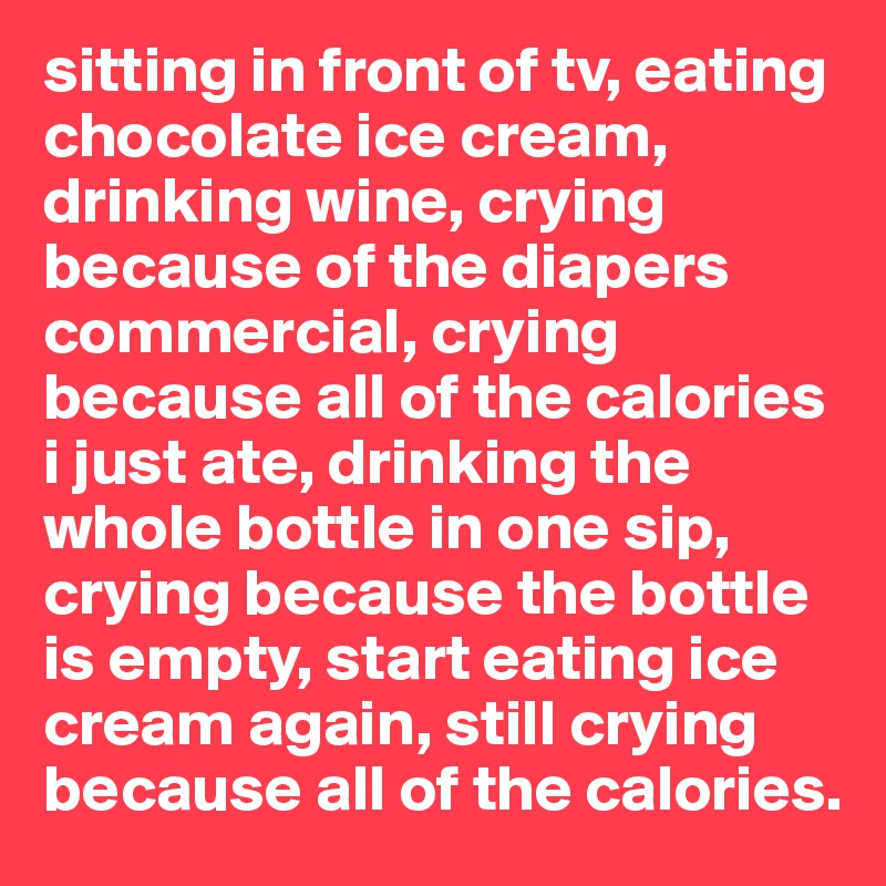 sitting in front of tv, eating chocolate ice cream, drinking wine, crying because of the diapers commercial, crying because all of the calories i just ate, drinking the whole bottle in one sip, crying because the bottle is empty, start eating ice cream again, still crying because all of the calories. 