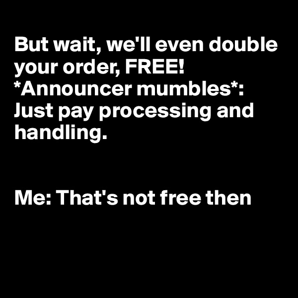 
But wait, we'll even double your order, FREE! *Announcer mumbles*: Just pay processing and handling. 


Me: That's not free then



