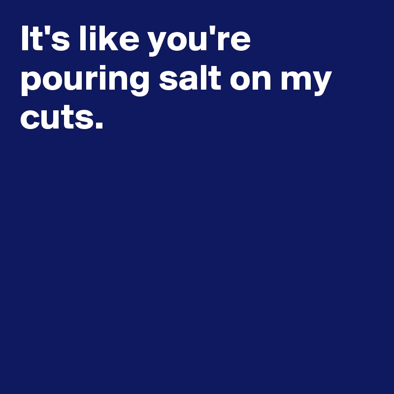 It's like you're pouring salt on my cuts.





