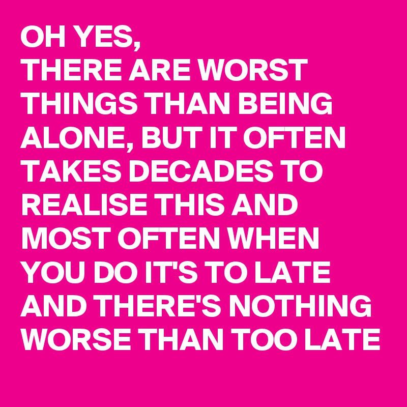 OH YES,
THERE ARE WORST THINGS THAN BEING ALONE, BUT IT OFTEN TAKES DECADES TO REALISE THIS AND MOST OFTEN WHEN YOU DO IT'S TO LATE AND THERE'S NOTHING WORSE THAN TOO LATE