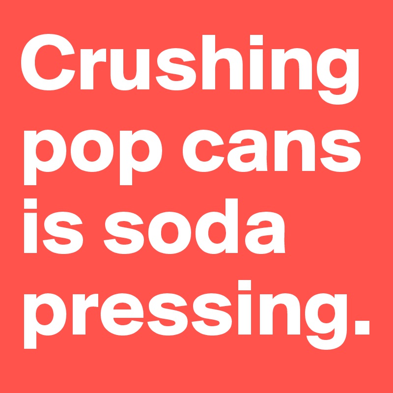 Crushing pop cans is soda pressing.