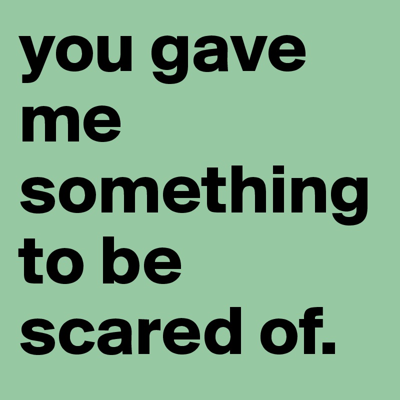you gave me something to be scared of.