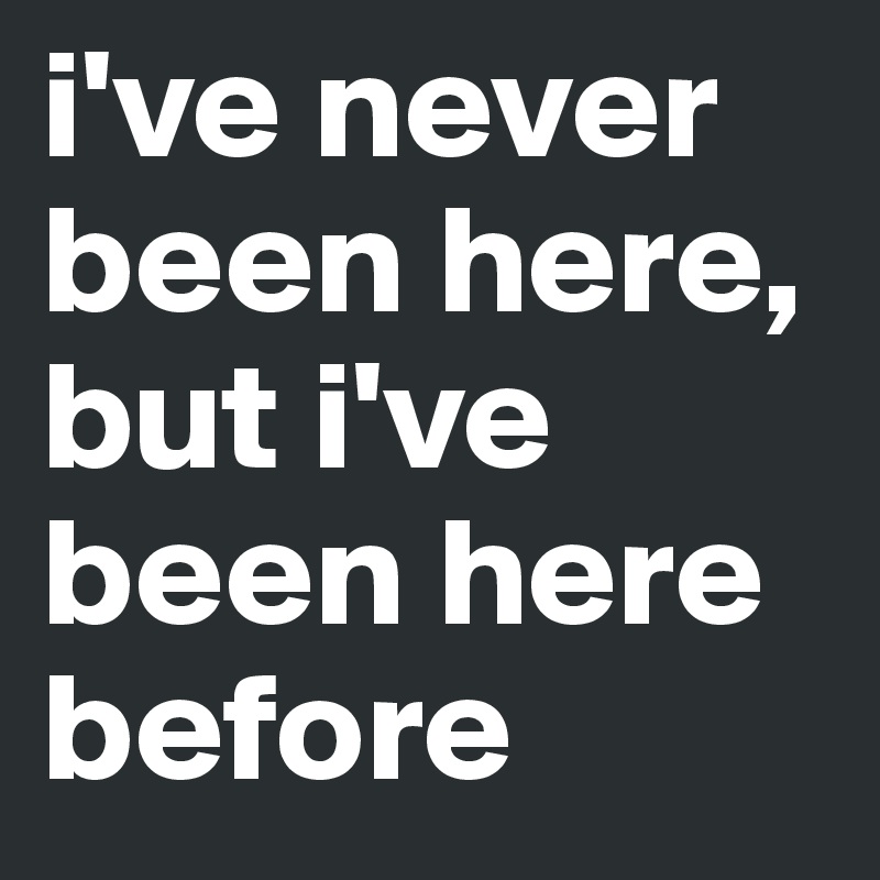 i've never been here, but i've been here before