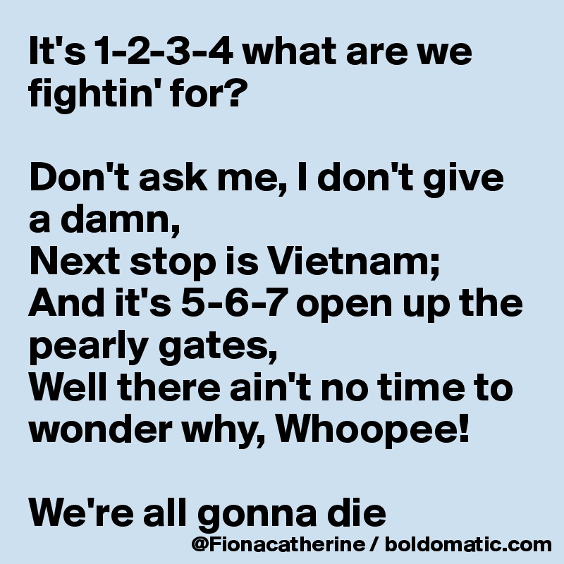 It's 1-2-3-4 what are we 
fightin' for?

Don't ask me, I don't give
a damn, 
Next stop is Vietnam;
And it's 5-6-7 open up the
pearly gates,
Well there ain't no time to
wonder why, Whoopee! 

We're all gonna die