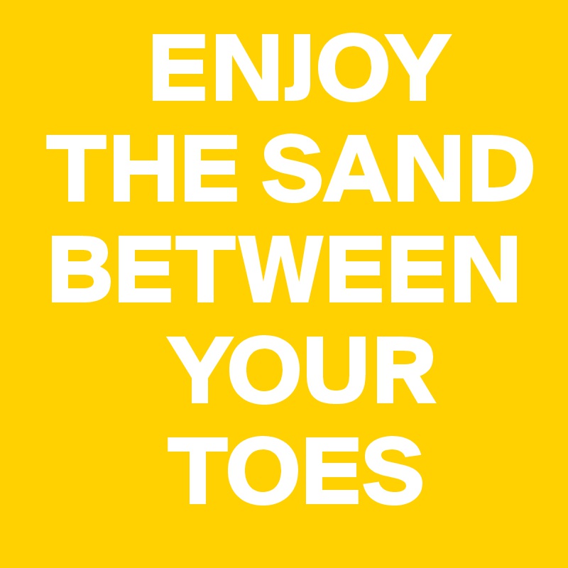       ENJOY 
 THE SAND 
 BETWEEN 
       YOUR 
       TOES