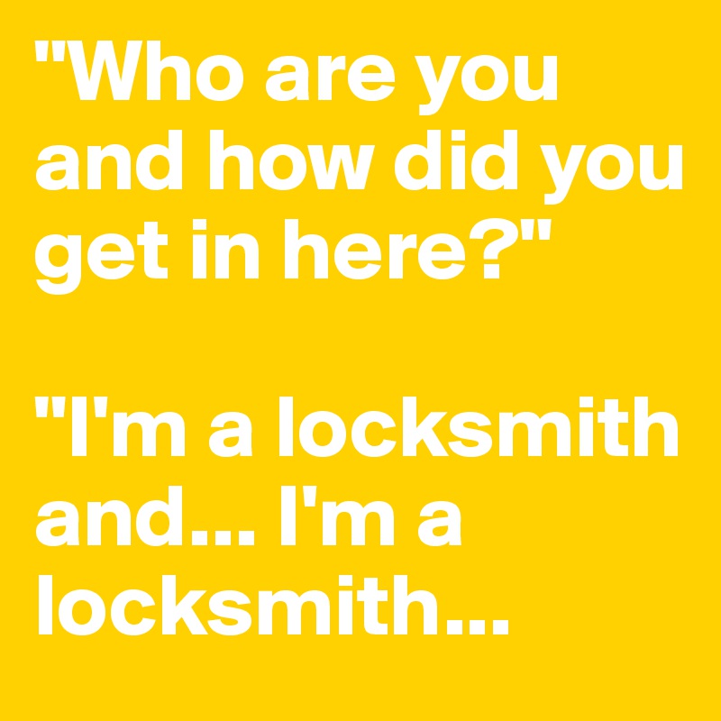 "Who are you and how did you get in here?"

"I'm a locksmith and... I'm a locksmith...