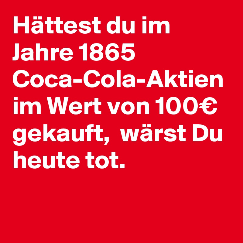 Hättest du im Jahre 1865 Coca-Cola-Aktien im Wert von 100€ gekauft,  wärst Du heute tot.