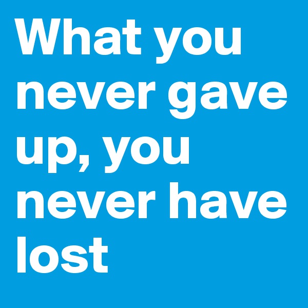 What you never gave up, you never have lost
