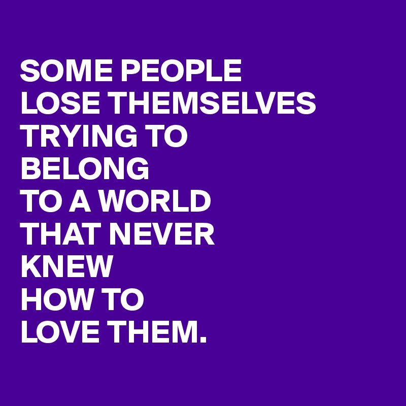 
SOME PEOPLE
LOSE THEMSELVES
TRYING TO
BELONG
TO A WORLD
THAT NEVER
KNEW
HOW TO
LOVE THEM.
