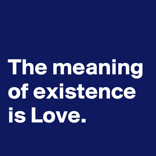 

The meaning of existence is Love.  