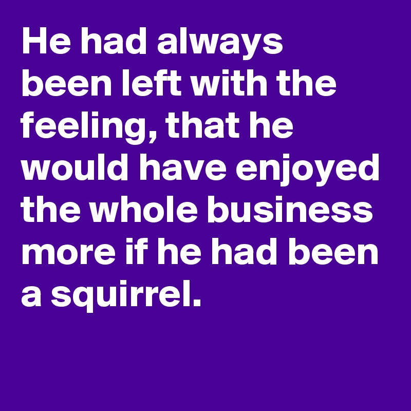 He had always been left with the feeling, that he would have enjoyed the whole business more if he had been a squirrel.
