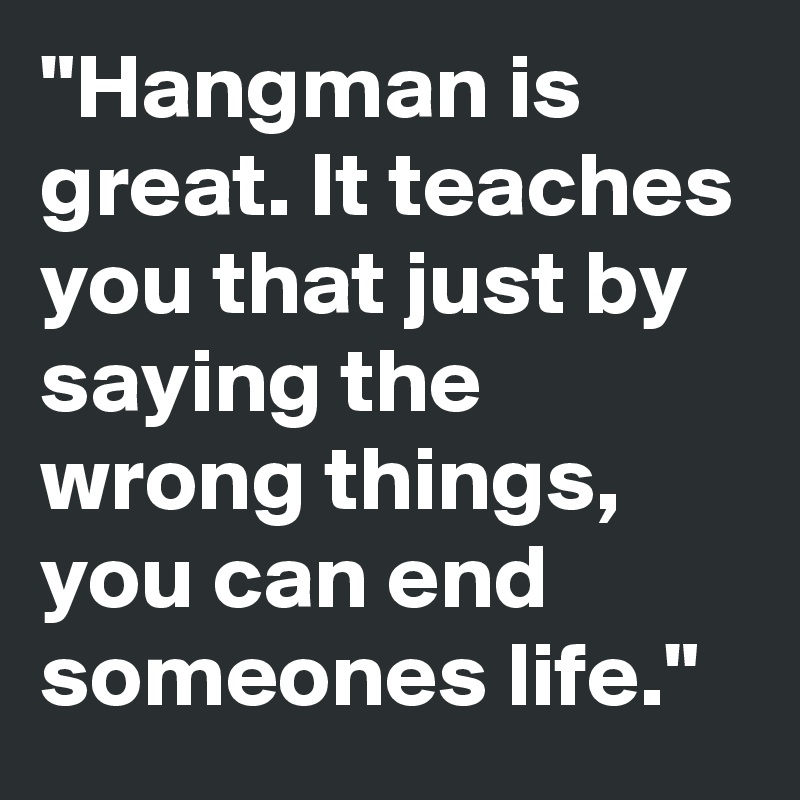 "Hangman is great. It teaches you that just by saying the wrong things, you can end someones life."