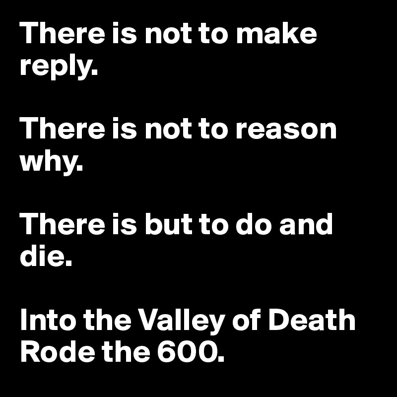 There is not to make reply. 

There is not to reason why. 

There is but to do and die. 

Into the Valley of Death Rode the 600. 