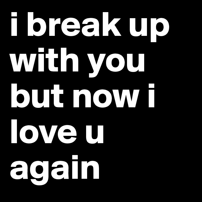 i break up with you but now i love u again 