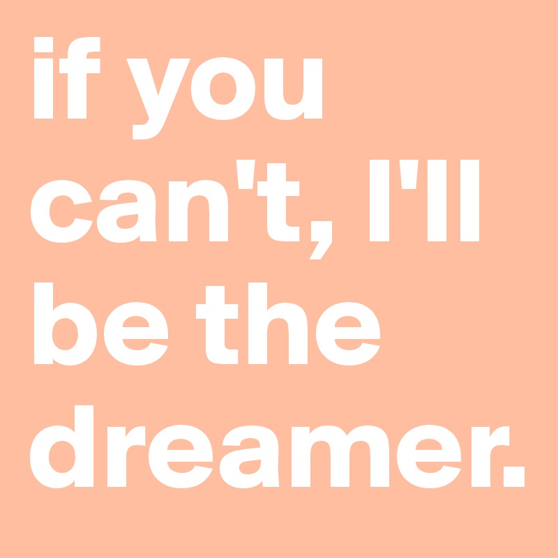 if you can't, I'll be the dreamer.