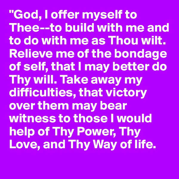 "God, I offer myself to Thee--to build with me and to do with me as Thou wilt. Relieve me of the bondage of self, that I may better do Thy will. Take away my difficulties, that victory over them may bear witness to those I would help of Thy Power, Thy Love, and Thy Way of life.
