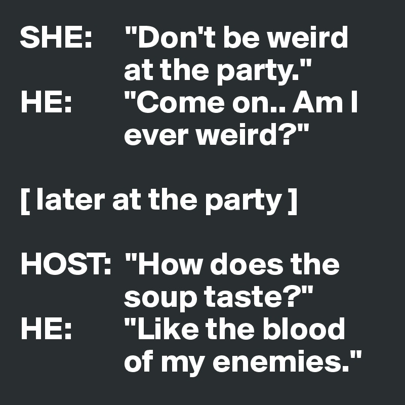 SHE:     "Don't be weird 
                at the party."
HE:        "Come on.. Am I 
                ever weird?"

[ later at the party ]

HOST:  "How does the 
                soup taste?"
HE:        "Like the blood 
                of my enemies."