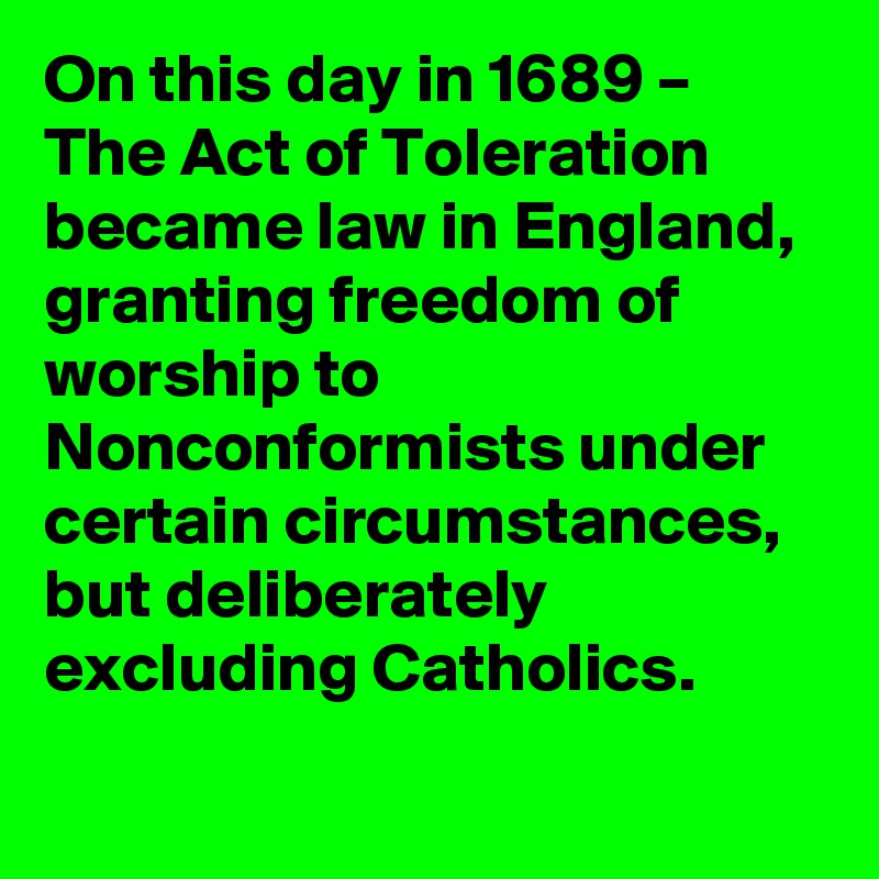 On this day in 1689 – The Act of Toleration became law in England, granting freedom of worship to Nonconformists under certain circumstances, but deliberately excluding Catholics.