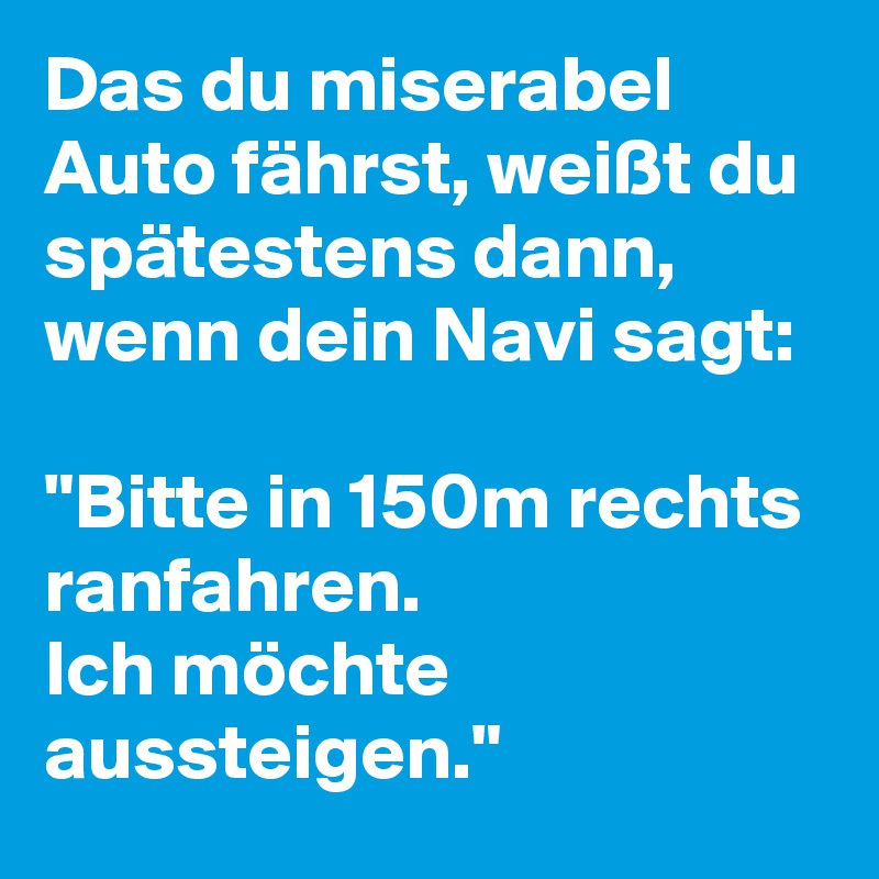 Das du miserabel Auto fährst, weißt du spätestens dann, wenn dein Navi sagt: 

"Bitte in 150m rechts ranfahren. 
Ich möchte aussteigen."