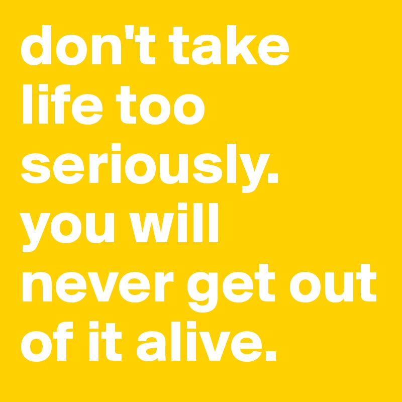 don't take life too seriously. you will never get out of it alive ...