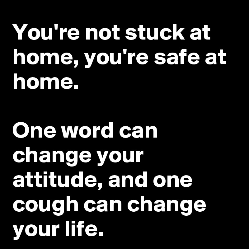 You're not stuck at home, you're safe at home.

One word can change your attitude, and one cough can change your life. 