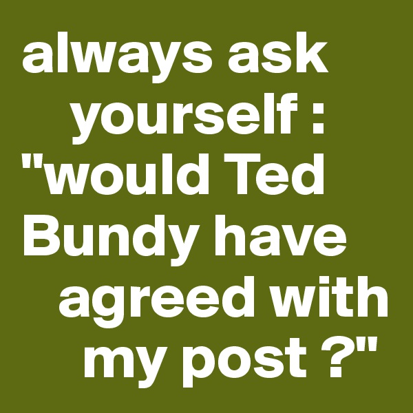 always ask 
    yourself : "would Ted Bundy have 
   agreed with 
     my post ?"