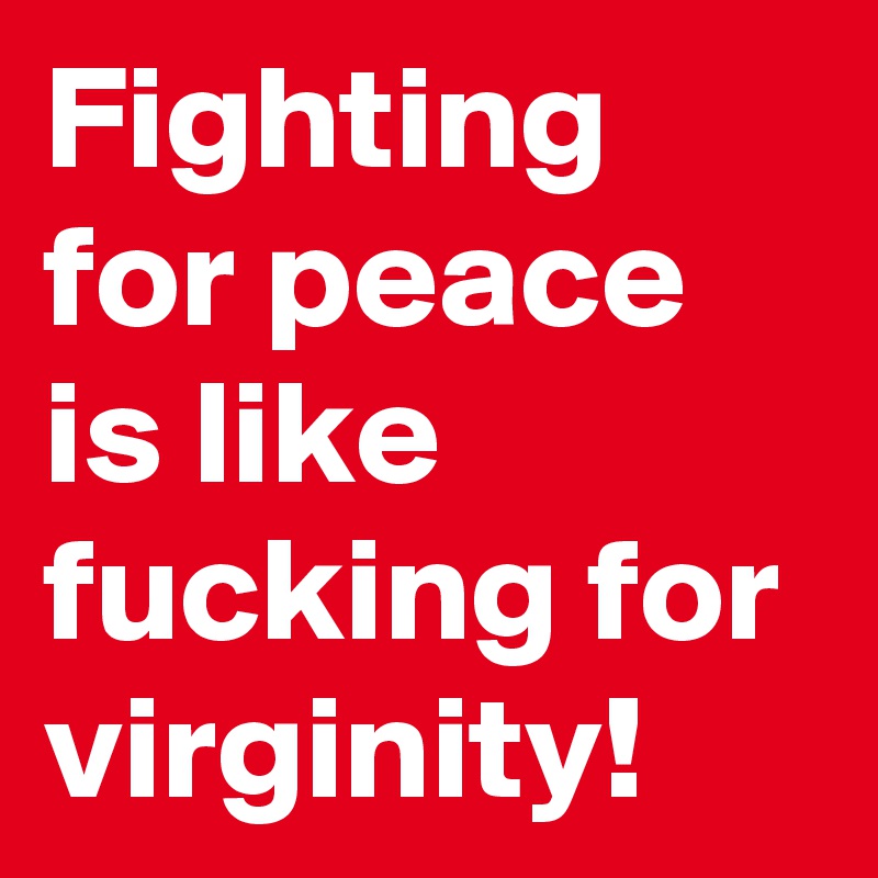 Fighting for peace is like fucking for virginity!