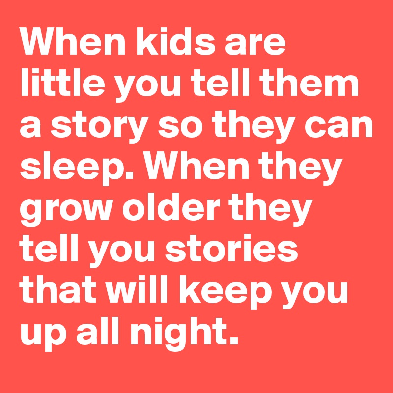 When kids are little you tell them a story so they can sleep. When they grow older they tell you stories that will keep you up all night.