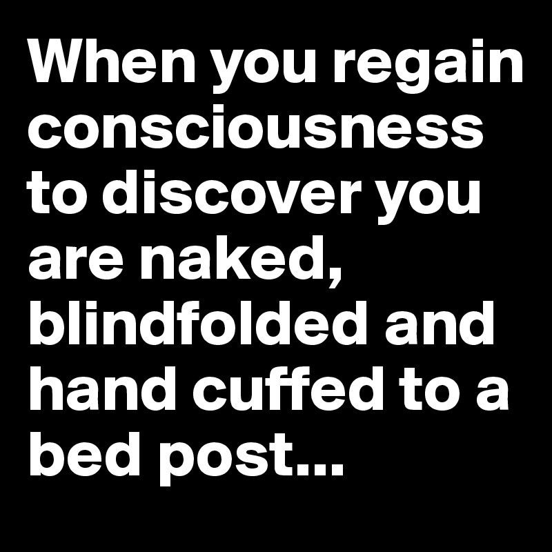 When you regain consciousness to discover you are naked, blindfolded and hand cuffed to a bed post...