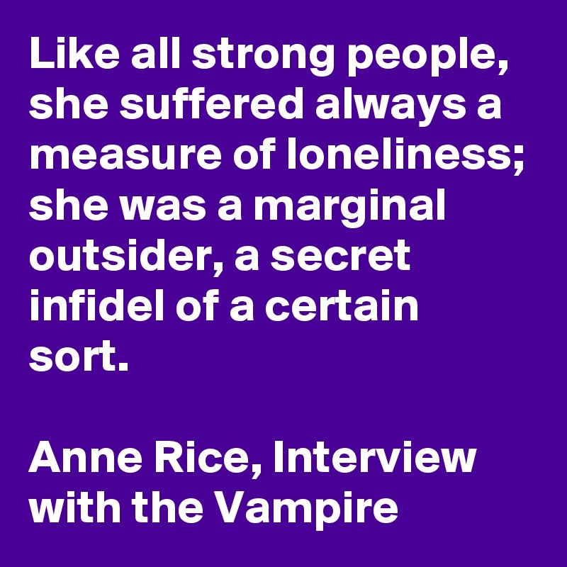 Like all strong people, she suffered always a measure of loneliness; she was a marginal outsider, a secret infidel of a certain sort.

Anne Rice, Interview with the Vampire