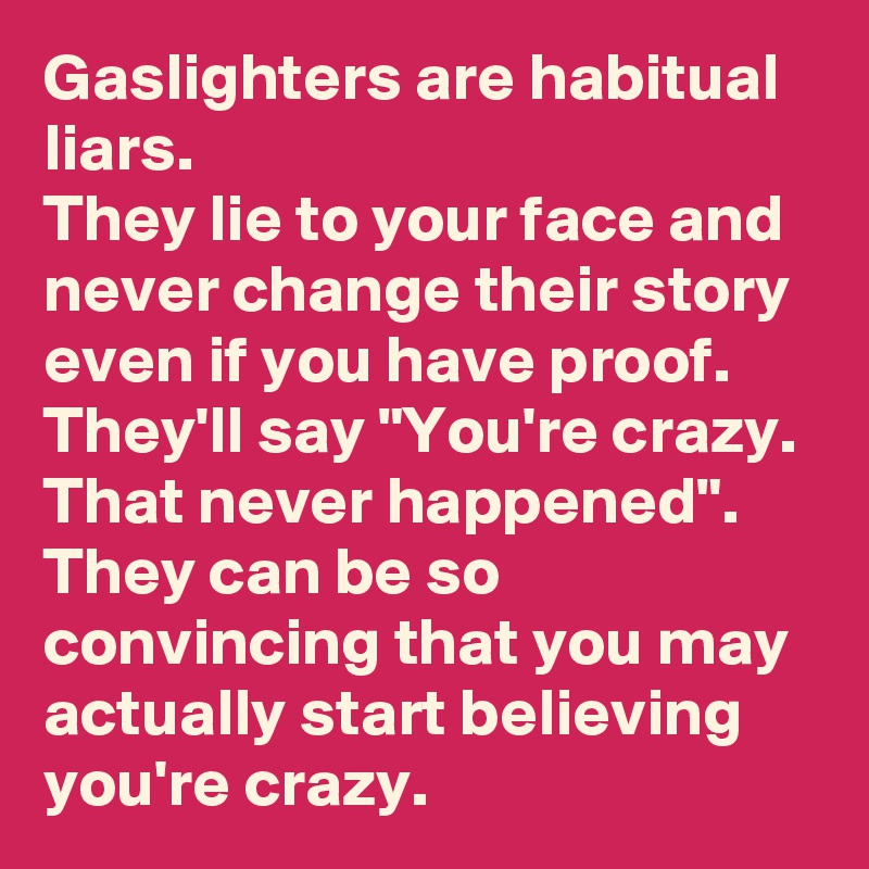 Gaslighters are habitual liars.
They lie to your face and never change their story even if you have proof.
They'll say "You're crazy.
That never happened". They can be so convincing that you may actually start believing you're crazy.