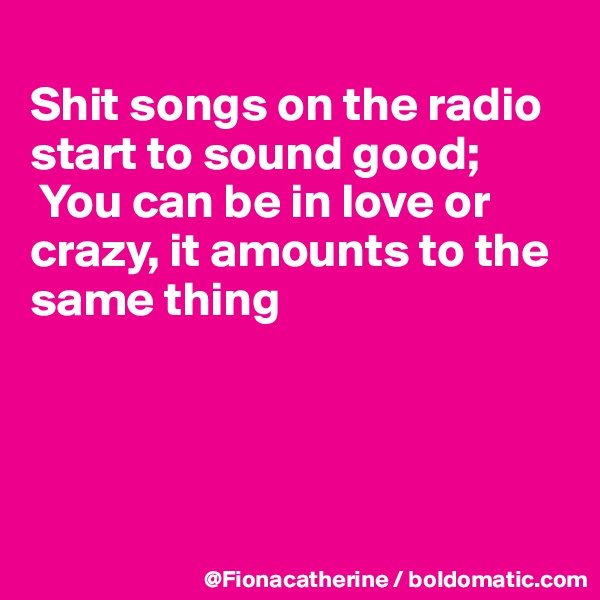 
Shit songs on the radio start to sound good;
 You can be in love or
crazy, it amounts to the
same thing




