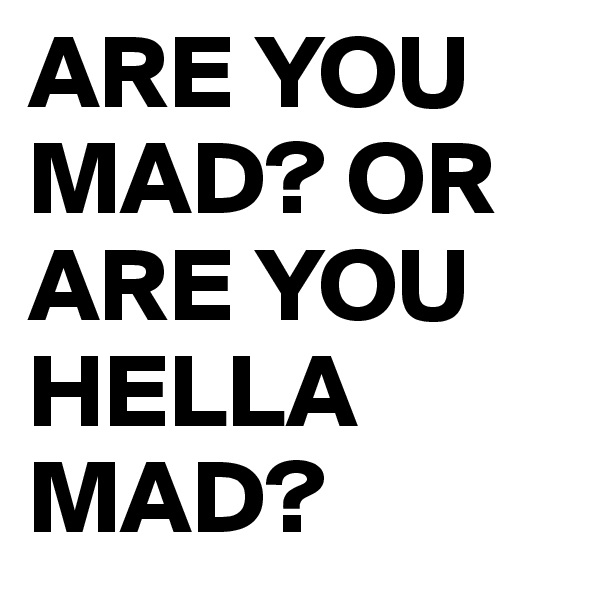 ARE YOU MAD? OR ARE YOU HELLA MAD? 