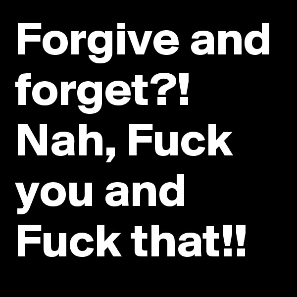 Forgive and forget?! Nah, Fuck you and Fuck that!!