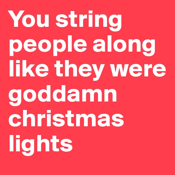You string people along like they were goddamn christmas lights