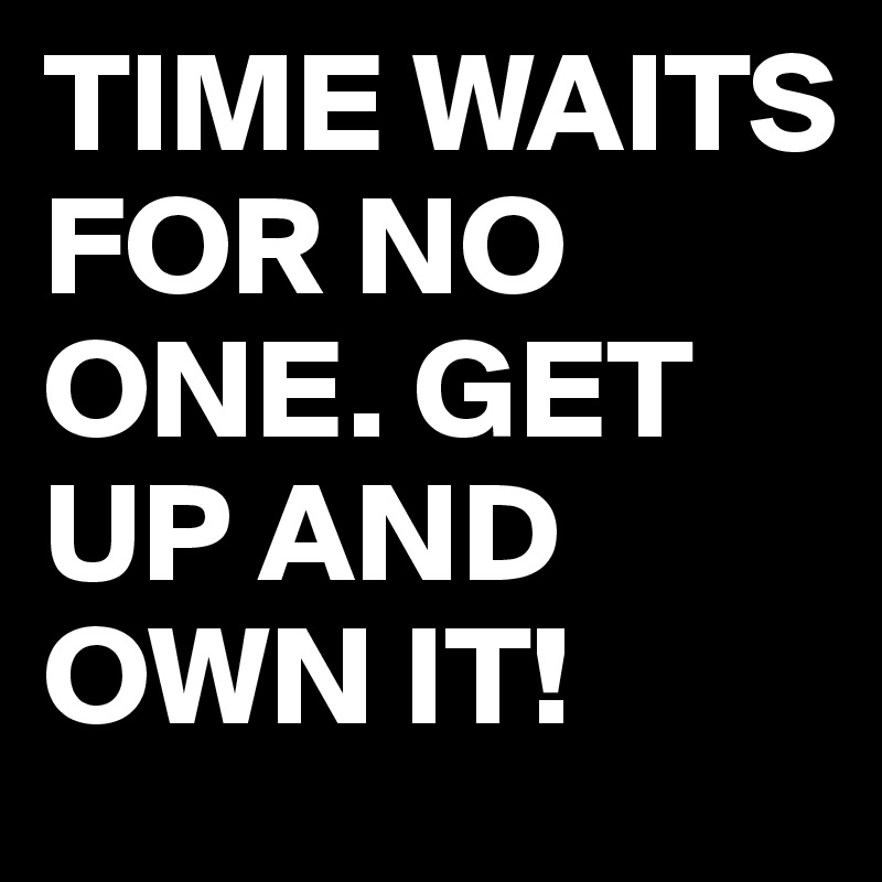 TIME WAITS FOR NO ONE. GET UP AND OWN IT!