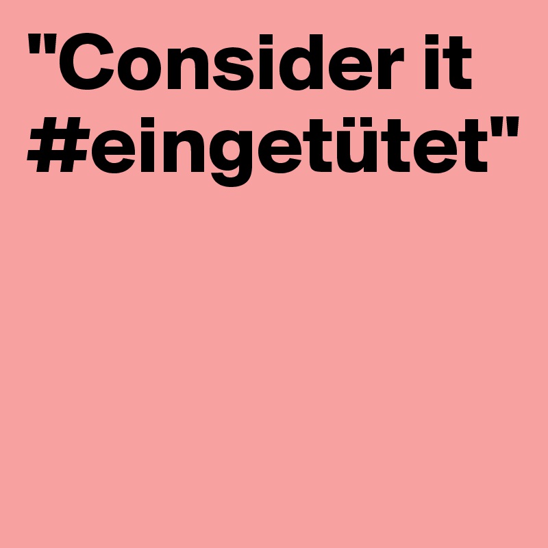"Consider it #eingetütet"


